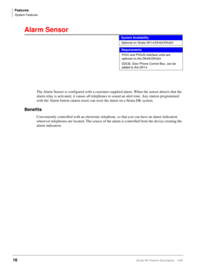 Page 172Features
System Features
18Strata DK Feature Description 5/99
Alarm Sensor   
The Alarm Sensor is configured with a customer-supplied alarm. When the sensor detects that the 
alarm relay is activated, it causes all telephones to sound an alert tone. Any station programmed 
with the Alarm button (alarm reset) can reset the alarm on a Strata DK system.
Benefits
Conveniently controlled with an electronic telephone, so that you can have an alarm indication 
wherever telephones are located. The source of the...