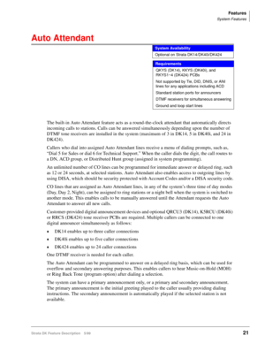 Page 175Features
System Features
Strata DK Feature Description 5/9921
Auto Attendant   
Requirements
The built-in Auto Attendant feature acts as a round-the-clock attendant that automatically directs 
incoming calls to stations. Calls can be answered simultaneously depending upon the number of 
DTMF tone receivers are installed in the system (maximum of 3 in DK14, 5 in DK40i, and 24 in 
DK424).
Callers who dial into assigned Auto Attendant lines receive a menu of dialing prompts, such as, 
“Dial 5 for Sales or...