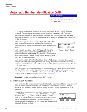 Page 178Features
System Features
24Strata DK Feature Description 5/99
Automatic Number Identification (ANI)  
ANI displays the telephone number of the calling party on the LCD of a ringing telephone, 
Attendant Console display, and/or sends it to an application computer or voice mail. The 
information is displayed on direct incoming, transferred, and call-forwarded calls. The ANI 
information continues with the call as many times as the active call is forwarded or transferred 
within the system.
The system...