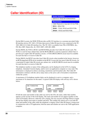 Page 182Features
System Features
28Strata DK Feature Description 5/99
Caller Identification (ID)  
On the DK14 system, the WSIU PCB provides an RS-232 interface to a customer-provided Caller 
ID interface device (TC-1041). CO lines that receive Caller ID must be cross connected to the TC-
1041 (MLX-41) Caller ID interface box. The TC-1041 is available from TEL-CONTROL, Inc., 
P.O. Box 4087, Huntsville, AL 35815-4087, (205) 881-4000.
On the DK40i, the TCIU2, RCIU2 and RCIS PCBs provides four Caller ID circuits...