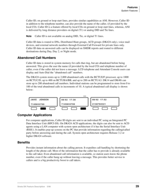 Page 183Features
System Features
Strata DK Feature Description 5/9929
Caller ID, on ground or loop start lines, provides similar capabilities as ANI. However, Caller ID 
in addition to the telephone number, can also provide the name of the caller, (if provided by the 
local CO). Caller ID is a feature offered by local COs on ground or loop start lines, whereas, ANI 
is delivered by long distance providers on digital (T1) or analog DID and Tie lines.
NoteCaller ID is not available on analog DID, Tie, or digital...