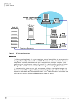 Page 188Features
System Features
34Strata DK Feature Description 5/99
Figure 2 CTI Interface Connection
Benefits
Provides custom functionality for business telephone systems by combining the two technologies. 
Users gain functionality that cannot be provided by the telephone or the computer by themselves. 
Simultaneous voice and data transmission over a single-wire pair eliminates additional wiring 
requirements and minimizes port usage on the system. For example, modem pooling and printer 
sharing enables...