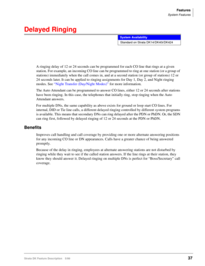 Page 191Features
System Features
Strata DK Feature Description 5/9937
Delayed Ringing
A ringing delay of 12 or 24 seconds can be programmed for each CO line that rings at a given 
station. For example, an incoming CO line can be programmed to ring at one station (or a group of 
stations) immediately when the call comes in, and at a second station (or group of stations) 12 or 
24 seconds later. It can be applied to ringing assignments for Day 1, Day 2, and Night ringing 
modes. See “Night Transfer (Day/Night...