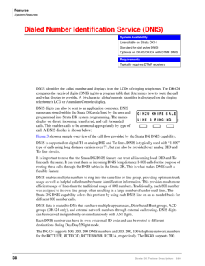 Page 192Features
System Features
38Strata DK Feature Description 5/99
Dialed Number Identification Service (DNIS) 
DNIS identifies the called number and displays it on the LCDs of ringing telephones. The DK424 
compares the received digits (DNIS tag) to a program table that determines how to route the call 
and what display to provide. A 16-character alpha/numeric identifier is displayed on the ringing 
telephone’s LCD or Attendant Console display.
DNIS digits can also be sent to an application computer. DNIS...