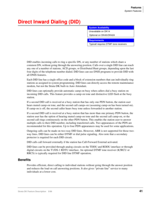 Page 195Features
System Features
Strata DK Feature Description 5/9941
Direct Inward Dialing (DID) 
DID enables incoming calls to ring a specific DN, or any number of stations which share a 
common DN, without going through the answering position. Calls over a single DID line can reach 
any one of a number of stations, ACD groups, or Distributed Hunt groups, depending upon the last 
four digits of the telephone number dialed. DID lines can use DNIS programs to provide DID with 
all DNIS features.
Each DID line...