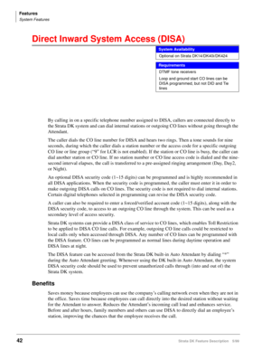 Page 196Features
System Features
42Strata DK Feature Description 5/99
Direct Inward System Access (DISA) 
By calling in on a specific telephone number assigned to DISA, callers are connected directly to 
the Strata DK system and can dial internal stations or outgoing CO lines without going through the 
Attendant.
The caller dials the CO line number for DISA and hears two rings. Then a tone sounds for nine 
seconds, during which the caller dials a station number or the access code for a specific outgoing 
CO line...