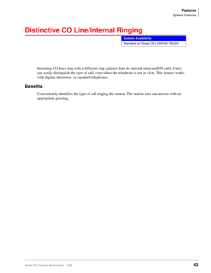 Page 197Features
System Features
Strata DK Feature Description 5/9943
Distinctive CO Line/Internal Ringing
Incoming CO lines ring with a different ring cadence than do internal intercom/DN calls. Users 
can easily distinguish the type of call, even when the telephone is not in view. This feature works 
with digital, electronic, or standard telephones.
Benefits
Conveniently identifies the type of call ringing the station. The station user can answer with an 
appropriate greeting. 
System Availability
Standard on...