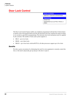 Page 198Features
System Features
44Strata DK Feature Description 5/99
Door Lock Control 
The Door Lock Control feature enables any telephone programmed with the Door Unlock button 
to unlock a door. Pressing the button activates the electronic door lock, and the lock opens for three 
to six seconds as specified in programming. The electronic door lock mechanism must be supplied 
by the customer. The number of locks each system supports is:
©DK14 – up to two locks
©DK40i – up to three locks
©DK424 – up to four...