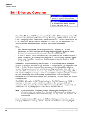 Page 202Features
System Features
48Strata DK Feature Description 5/99
E911 Enhanced Operation 
Strata DK14, DK40i, and DK424 systems support Enhanced 911 (E911) emergency services. This 
feature uses special Centralized Automatic Message Accounting (CAMA) trunks to include the 
Caller’s Emergency Service Identification (CESID) in the 911 call.  The local carrier delivers the 
CESID to the Public Safety Answering Position (PSAP) which uses it to determine the exact 
location (building, floor, office number, etc.)...