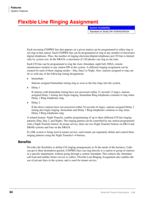 Page 208Features
System Features
54Strata DK Feature Description 5/99
Flexible Line Ringing Assignment
Each incoming CO/PBX line that appears on a given station can be programmed to either ring or 
not ring at that station. Each CO/PBX line can be programmed to ring at any number of electronic/
digital telephones. Thus, the number of ringing electronic/digital telephones per CO line is limited 
only by system size. In the DK424, a maximum of 120 phones can ring at one time.
Each CO line can be programmed to ring...