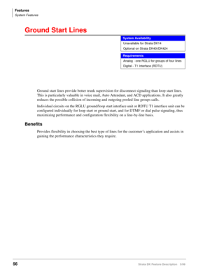 Page 210Features
System Features
56Strata DK Feature Description 5/99
Ground Start Lines 
Ground start lines provide better trunk supervision for disconnect signaling than loop start lines. 
This is particularly valuable in voice mail, Auto Attendant, and ACD applications. It also greatly 
reduces the possible collision of incoming and outgoing pooled line groups calls.
Individual circuits on the RGLU ground/loop start interface unit or RDTU T1 interface unit can be 
configured individually for loop start or...