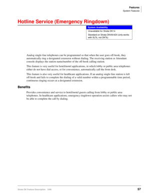 Page 211Features
System Features
Strata DK Feature Description 5/9957
Hotline Service (Emergency Ringdown)
Analog single-line telephones can be programmed so that when the user goes off-hook, they 
automatically ring a designated extension without dialing. The receiving station or Attendant 
console displays the station name/number of the off-hook calling station.
This feature is very useful for hotel/motel applications, in which lobby or public area telephones 
either do not have dial access, or for...