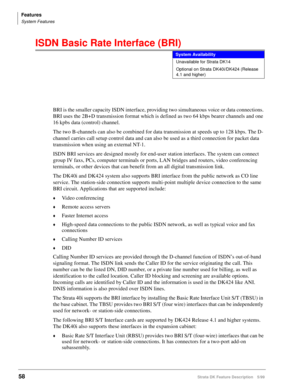 Page 212Features
System Features
58Strata DK Feature Description 5/99
ISDN Basic Rate Interface (BRI)
BRI is the smaller capacity ISDN interface, providing two simultaneous voice or data connections. 
BRI uses the 2B+D transmission format which is defined as two 64 kbps bearer channels and one 
16 kpbs data (control) channel.
The two B-channels can also be combined for data transmission at speeds up to 128 kbps. The D-
channel carries call setup control data and can also be used as a third connection for packet...