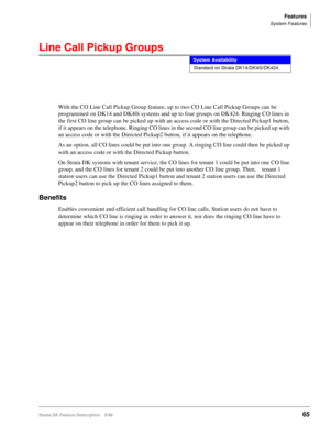 Page 219Features
System Features
Strata DK Feature Description 5/9965
Line Call Pickup Groups
With the CO Line Call Pickup Group feature, up to two CO Line Call Pickup Groups can be 
programmed on DK14 and DK40i systems and up to four groups on DK424. Ringing CO lines in 
the first CO line group can be picked up with an access code or with the Directed Pickup1 button, 
if it appears on the telephone. Ringing CO lines in the second CO line group can be picked up with 
an access code or with the Directed Pickup2...