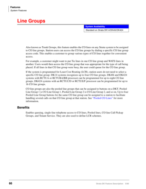Page 220Features
System Features
66Strata DK Feature Description 5/99
Line Groups
Also known as Trunk Groups, this feature enables the CO lines on any Strata system to be assigned 
to CO line groups. Station users can access the CO line groups by dialing a specific CO line group 
access code. This enables a customer to group various types of CO lines together for convenient 
access.
For example, a customer might want to put Tie lines in one CO line group and WATS lines in 
another. Users would then access the CO...