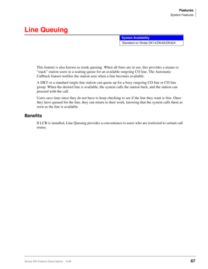 Page 221Features
System Features
Strata DK Feature Description 5/9967
Line Queuing
This feature is also known as trunk queuing. When all lines are in use, this provides a means to 
“stack” station users in a waiting queue for an available outgoing CO line. The Automatic 
Callback feature notifies the station user when a line becomes available.
A DKT or a standard single-line station can queue up for a busy outgoing CO line or CO line 
group. When the desired line is available, the system calls the station back,...