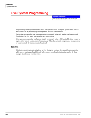 Page 222Features
System Features
68Strata DK Feature Description 5/99
Live System Programming
Programming can be performed on a Strata DK system without taking the system out of service. 
The system can be put into programming mode, and data can be entered.
During the programming, the station executing commands is the only station that loses normal 
functioning. Service is not interrupted to any other station.
Live system programming can be done locally or remotely using a DKAdmin PC, if the system is 
equipped...