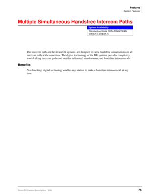 Page 229Features
System Features
Strata DK Feature Description 5/9975
Multiple Simultaneous Handsfree Intercom Paths
The intercom paths on the Strata DK systems are designed to carry handsfree conversations on all 
intercom calls at the same time. The digital technology of the DK systems provides completely 
non-blocking intercom paths and enables unlimited, simultaneous, and handsfree intercom calls.
Benefits
Non-blocking, digital technology enables any station to make a handsfree intercom call at any 
time....