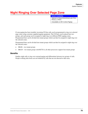 Page 233Features
System Features
Strata DK Feature Description 5/9979
Night Ringing Over Selected Page Zone
If zone paging has been installed, incoming CO line calls can be programmed to ring over selected 
page zones using customer-supplied paging equipment. The CO lines can be placed into two 
groups, and each group can be assigned to night ring over different PIOU paging zones. 
Programmed lines can be divided into tenant groups which can then be assigned to night ring over 
the selected zones.
Programmed...