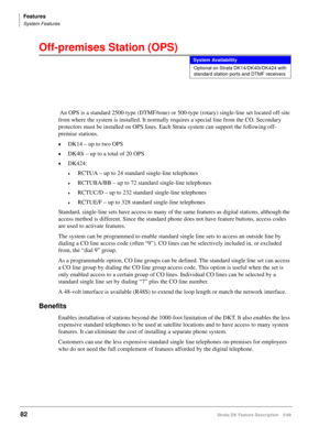 Page 236Features
System Features
82Strata DK Feature Description 5/99
Off-premises Station (OPS)
 An OPS is a standard 2500-type (DTMF/tone) or 500-type (rotary) single-line set located off-site 
from where the system is installed. It normally requires a special line from the CO. Secondary 
protectors must be installed on OPS lines. Each Strata system can support the following off-
premise stations.
©DK14 – up to two OPS
©DK40i – up to a total of 20 OPS
©DK424:
©RCTUA – up to 24 standard single-line telephones...