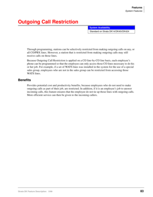 Page 237Features
System Features
Strata DK Feature Description 5/9983
Outgoing Call Restriction
Through programming, stations can be selectively restricted from making outgoing calls on any, or 
all CO/PBX lines. However, a station that is restricted from making outgoing calls may still 
receive calls on those lines. 
Because Outgoing Call Restriction is applied on a CO line-by-CO line basis, each employee’s 
phone can be programmed so that the employee can only access those CO lines necessary to do his 
or her...