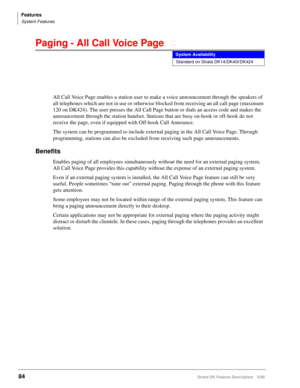 Page 238Features
System Features
84Strata DK Feature Description 5/99
Paging - All Call Voice Page
All Call Voice Page enables a station user to make a voice announcement through the speakers of 
all telephones which are not in use or otherwise blocked from receiving an all call page (maximum 
120 on DK424). The user presses the All Call Page button or dials an access code and makes the 
announcement through the station handset. Stations that are busy on-hook or off-hook do not 
receive the page, even if...