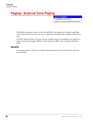 Page 240Features
System Features
86Strata DK Feature Description 5/99
Paging - External Zone Paging
The DK40i can support as many as four and the DK424 can support up to eight External Page 
Zones. Station users can access one, four, or eight zones simultaneously by dialing a brief access 
code.
The PIOU Option Interface Unit and customer-supplied speakers and amplifiers are required to 
support external zone paging. DK424 systems require two PIOU units to support eight Page 
Zones.
Benefits
Conveniently pages a...