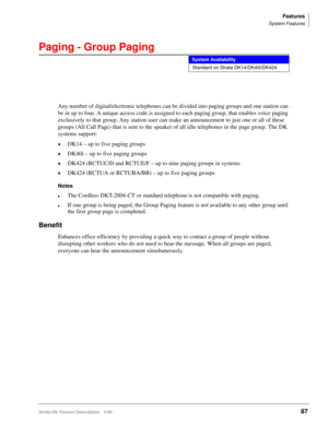 Page 241Features
System Features
Strata DK Feature Description 5/9987
Paging - Group Paging
Any number of digital/electronic telephones can be divided into paging groups and one station can 
be in up to four. A unique access code is assigned to each paging group, that enables voice paging 
exclusively to that group. Any station user can make an announcement to just one or all of these 
groups (All Call Page) that is sent to the speaker of all idle telephones in the page group. The DK 
systems support:
©DK14 – up...