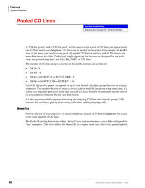 Page 242Features
System Features
88Strata DK Feature Description 5/99
Pooled CO Lines
A “CO line group” and a “CO line pool” are the same except a pool of CO lines can appear under 
one CO line button on a telephone. CO lines can be pooled in categories. For example, all WATS 
lines of the same type can be in one pool, all regular CO lines in another, and all Tie lines to the 
same destination in a third. Pooled and single-appearing line buttons are designed for use with 
loop- and ground-start lines, not DID,...