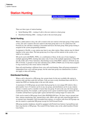 Page 250Features
System Features
96Strata DK Feature Description 5/99
Station Hunting
There are three types of station hunting:
©Serial Hunting (SH) – routing of calls to the next station in a hunt group
©Distributed Hunting (DH) – routing of calls to the next hunt group
Serial Hunting
When a called station is busy, the call is routed to the next station in the hunt group. If that station 
is busy, the call is routed to the next station in the hunt group and so on. If a station has Call 
Forward set, the call...