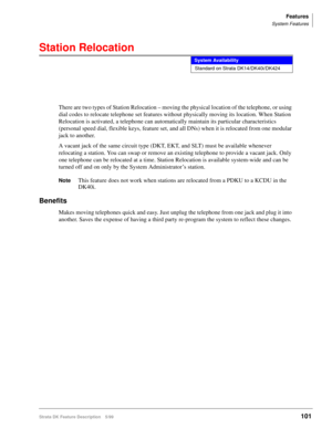 Page 255Features
System Features
Strata DK Feature Description 5/99101
Station Relocation
There are two types of Station Relocation – moving the physical location of the telephone, or using 
dial codes to relocate telephone set features without physically moving its location. When Station 
Relocation is activated, a telephone can automatically maintain its particular characteristics 
(personal speed dial, flexible keys, feature set, and all DNs) when it is relocated from one modular 
jack to another.
A vacant...