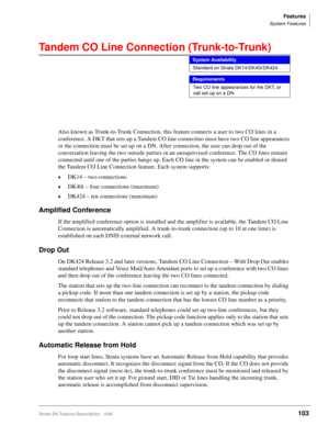 Page 257Features
System Features
Strata DK Feature Description 5/99103
Tandem CO Line Connection (Trunk-to-Trunk) 
Also known as Trunk-to-Trunk Connection, this feature connects a user to two CO lines in a 
conference. A DKT that sets up a Tandem CO line connectino must have two CO line appearances 
or the connection must be set up on a DN. After connection, the user can drop out of the 
conversation leaving the two outside parties in an unsupervised conference. The CO lines remain 
connected until one of the...