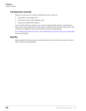Page 262Features
System Features
108Strata DK Feature Description 5/99
Toll Restriction Override
There are several ways to override a Toll Restriction level. They are:
©Assign three- to four-digit codes
©Use Centrex feature codes beginning with *
©Assign system Speed Dial numbers
Up to two toll restriction override codes can also be defined. When dialed at a toll restricted 
station, these codes enable the user of the code to override the toll restriction at that station. The 
codes may be changed by certain...