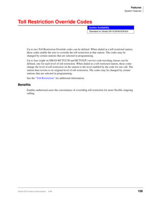 Page 263Features
System Features
Strata DK Feature Description 5/99109
Toll Restriction Override Codes
Up to two Toll Restriction Override codes can be defined. When dialed at a toll restricted station, 
these codes enable the user to override the toll restriction at that station. The codes may be 
changed by certain stations that are selected in programming.
Up to four (eight on DK424 RCTUC/D and RCTUE/F) service code traveling classes can be 
defined, one for each level of toll restriction. When dialed at a...