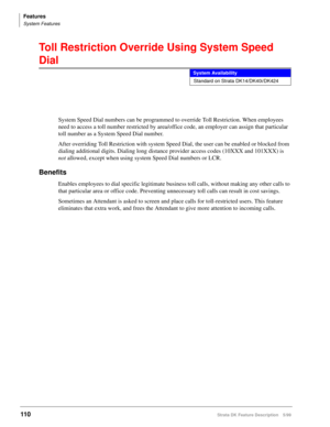 Page 264Features
System Features
110Strata DK Feature Description 5/99
Toll Restriction Override Using System Speed 
Dial
System Speed Dial numbers can be programmed to override Toll Restriction. When employees 
need to access a toll number restricted by area/office code, an employer can assign that particular 
toll number as a System Speed Dial number.
After overriding Toll Restriction with system Speed Dial, the user can be enabled or blocked from 
dialing additional digits. Dialing long distance provider...