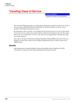 Page 266Features
System Features
112Strata DK Feature Description 5/99
Traveling Class of Service
The normal Toll Restriction class of a station can be temporarily changed to another class. Each of 
the four (eight in DK424 RCTUC/D or RCTUE/F) toll restriction classes of service can be 
assigned a four-digit code and given to users.
By entering the code at a station, a user changes the toll restriction class of service on that station 
to the class of service of the code, which remains in effect for the duration...