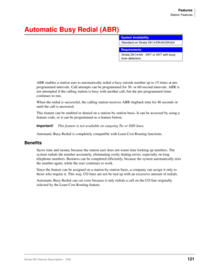 Page 275Features
Station Features
Strata DK Feature Description 5/99121
Automatic Busy Redial (ABR) 
ABR enables a station user to automatically redial a busy outside number up to 15 times at pre-
programmed intervals. Call attempts can be programmed for 30- or 60-second intervals. ABR is 
not attempted if the calling station is busy with another call, but the pre-programmed timer 
continues to run.
When the redial is successful, the calling station receives ABR ringback tone for 40 seconds or 
until the call is...