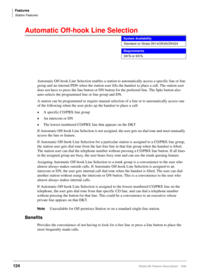 Page 278Features
Station Features
124Strata DK Feature Description 5/99
Automatic Off-hook Line Selection 
Automatic Off-hook Line Selection enables a station to automatically access a specific line or line 
group and an internal PDN when the station user lifts the handset to place a call. The station user 
does not have to press the line button or DN button for the preferred line. The Spkr button also 
auto-selects the programmed line or line group and DN.
A station can be programmed to require manual selection...