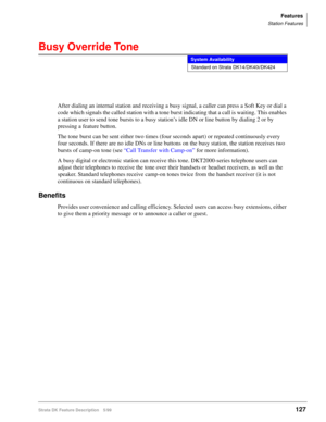 Page 281Features
Station Features
Strata DK Feature Description 5/99127
Busy Override Tone
After dialing an internal station and receiving a busy signal, a caller can press a Soft Key or dial a 
code which signals the called station with a tone burst indicating that a call is waiting. This enables 
a station user to send tone bursts to a busy station’s idle DN or line button by dialing 2 or by 
pressing a feature button.
The tone burst can be sent either two times (four seconds apart) or repeated continuously...