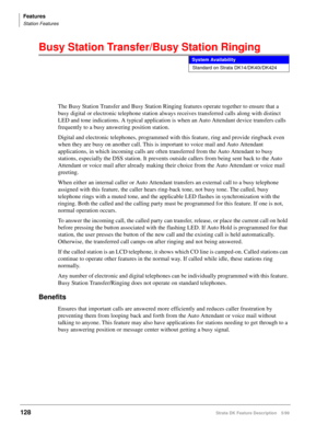 Page 282Features
Station Features
128Strata DK Feature Description 5/99
Busy Station Transfer/Busy Station Ringing
The Busy Station Transfer and Busy Station Ringing features operate together to ensure that a 
busy digital or electronic telephone station always receives transferred calls along with distinct 
LED and tone indications. A typical application is when an Auto Attendant device transfers calls 
frequently to a busy answering position station.
Digital and electronic telephones, programmed with this...