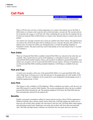 Page 286Features
Station Features
132Strata DK Feature Description 5/99
Call Park
When a CO line does not have a button appearance on a station, that station can use the Park in 
Orbit button or a feature code to put the call on hold and make a second call. The second call can 
be an internal call, a page, or a CO line call. After completing the second call, the original call can 
be retrieved using the Park in Orbit button or a feature code. Internal station-to-station calls can be 
parked.
Any station user can...