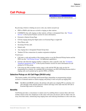 Page 287Features
Station Features
Strata DK Feature Description 5/99133
Call Pickup
By pressing a button or dialing an access code, any station can pick up:
©PDN or PhDN calls that are on hold or ringing at other stations
©CO/DID/Tie line calls ringing at other stations, all lines or designated lines. See “Tenant 
Service” in the System Features section for more information.
©External or Station Group Page
©CO line ringing during the Night mode over External Page or night bell
©Door Phone calls
©Incoming CO line...