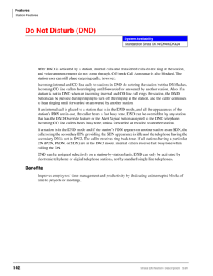 Page 296Features
Station Features
142Strata DK Feature Description 5/99
Do Not Disturb (DND)
After DND is activated by a station, internal calls and transferred calls do not ring at the station, 
and voice announcements do not come through. Off-hook Call Announce is also blocked. The 
station user can still place outgoing calls, however.
Incoming internal and CO line calls to stations in DND do not ring the station but the DN flashes. 
Incoming CO line callers hear ringing until forwarded or answered by another...