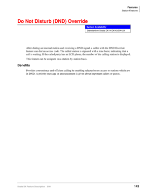 Page 297Features
Station Features
Strata DK Feature Description 5/99143
Do Not Disturb (DND) Override
After dialing an internal station and receiving a DND signal, a caller with the DND Override 
feature can dial an access code. The called station is signaled with a tone burst, indicating that a 
call is waiting. If the called party has an LCD phone, the number of the calling station is displayed.
This feature can be assigned on a station-by-station basis.
Benefits
Provides convenience and efficient calling by...