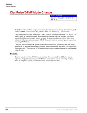 Page 298Features
Station Features
144Strata DK Feature Description 5/99
Dial Pulse/DTMF Mode Change
If the Tone button has been assigned to a station, that station user can change the outpulsing mode 
on the CO/PBX line in use from dial pulse to DTMF with the touch of a feature button.
With some other electronic key systems, DTMF tones are generated only by the Key Service Unit 
(KSU) while an external number is being outpulsed. After that, the tone generator is no longer 
engaged, and the system simply “passes...