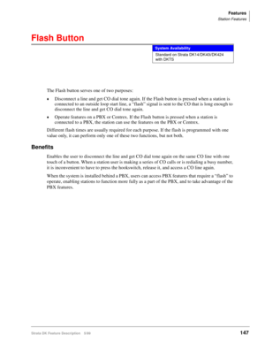 Page 301Features
Station Features
Strata DK Feature Description 5/99147
Flash Button
The Flash button serves one of two purposes: 
©Disconnect a line and get CO dial tone again. If the Flash button is pressed when a station is 
connected to an outside loop start line, a “flash” signal is sent to the CO that is long enough to 
disconnect the line and get CO dial tone again.
©Operate features on a PBX or Centrex. If the Flash button is pressed when a station is 
connected to a PBX, the station can use the features...