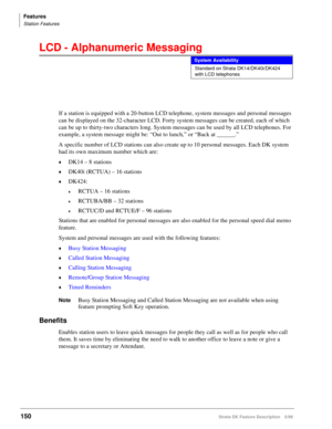 Page 304Features
Station Features
150Strata DK Feature Description 5/99
LCD - Alphanumeric Messaging
If a station is equipped with a 20-button LCD telephone, system messages and personal messages 
can be displayed on the 32-character LCD. Forty system messages can be created, each of which 
can be up to thirty-two characters long. System messages can be used by all LCD telephones. For 
example, a system message might be: “Out to lunch,” or “Back at ______.”
A specific number of LCD stations can also create up to...