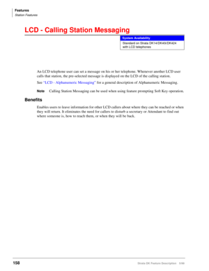 Page 312Features
Station Features
158Strata DK Feature Description 5/99
LCD - Calling Station Messaging
An LCD telephone user can set a message on his or her telephone. Whenever another LCD user 
calls that station, the pre-selected message is displayed on the LCD of the calling station.
See “LCD - Alphanumeric Messaging” for a general description of Alphanumeric Messaging.
NoteCalling Station Messaging can be used when using feature prompting Soft Key operation.
Benefits
Enables users to leave information for...