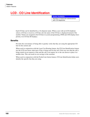 Page 314Features
Station Features
160Strata DK Feature Description 5/99
LCD - CO Line Identification
Each CO line can be identified by a 16-character name. When a user with an LCD telephone 
selects a CO line or receives a CO line call, the name of the CO line is displayed instead of the 
number. Names are assigned to the CO lines in system programming. DNIS and ANI displays have 
priority over CO line ID displays.
Benefits
Provides the convenience of being able to quickly verify that they are using the...