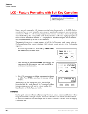 Page 316Features
Station Features
162Strata DK Feature Description 5/99
LCD - Feature Prompting with Soft Key Operation
Feature access is made easier with feature prompting instructions appearing on the LCD. Station 
users do not have to use or remember access codes or operational sequences to access commonly 
used features. While on a call or using a ringing phone, users can access these features by pressing 
one of the Soft Keys that correspond to labels displayed on the LCD. Some displays prompt users 
to...